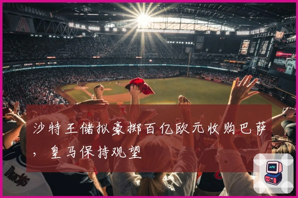 沙特王储拟豪掷百亿欧元收购巴萨，皇马保持观望