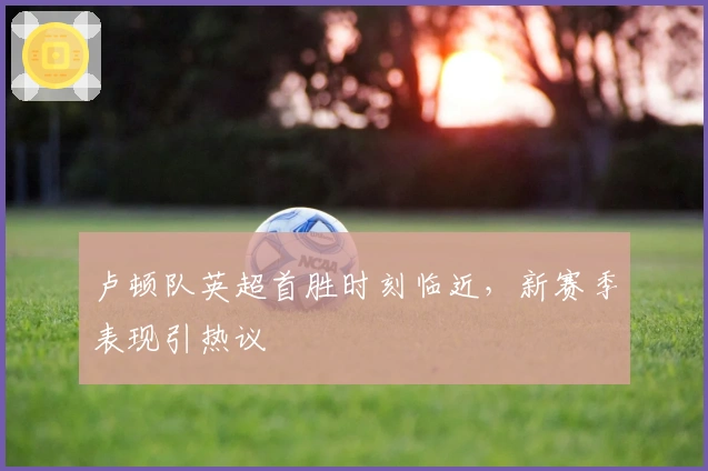 卢顿队英超首胜时刻临近，新赛季表现引热议