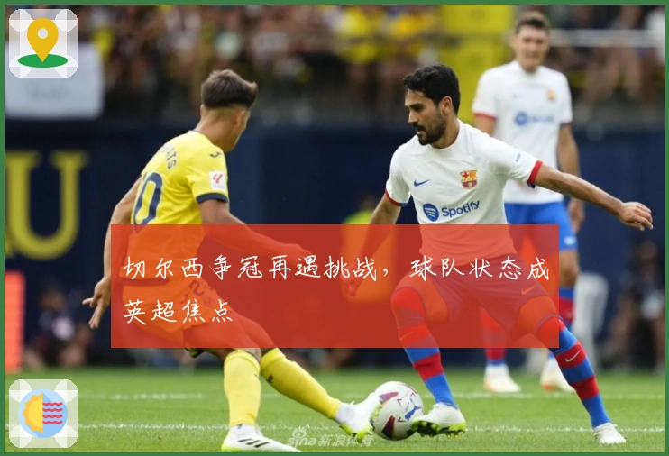 切尔西争冠再遇挑战，球队状态成英超焦点