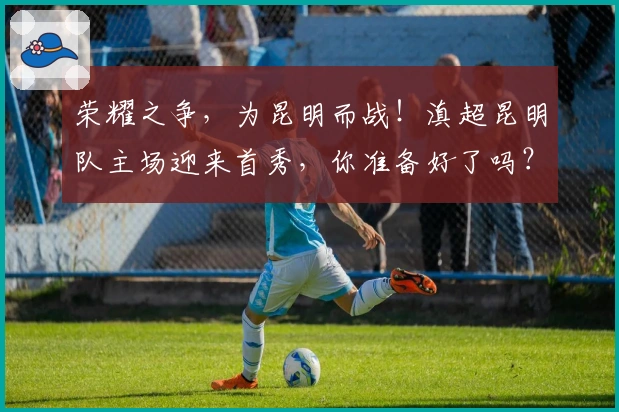 荣耀之争，为昆明而战！滇超昆明队主场迎来首秀，你准备好了吗？