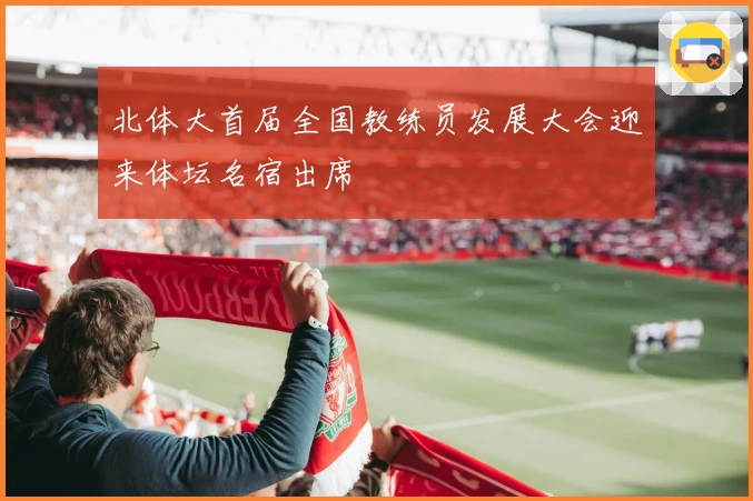 北体大首届全国教练员发展大会迎来体坛名宿出席