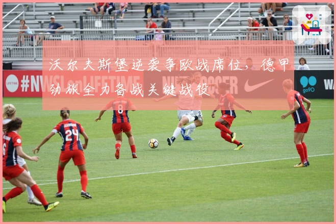 沃尔夫斯堡逆袭争欧战席位，德甲劲旅全力备战关键战役