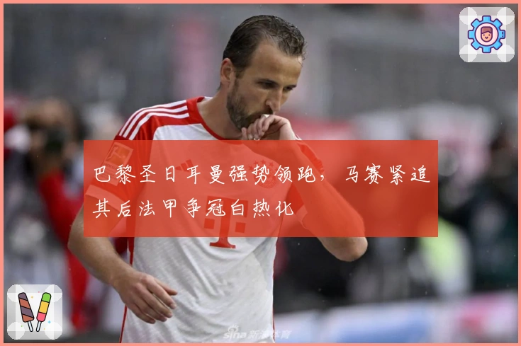 巴黎圣日耳曼强势领跑，马赛紧追其后法甲争冠白热化