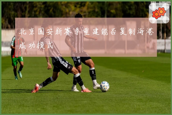 北京国安新赛季重建能否复制海港成功模式